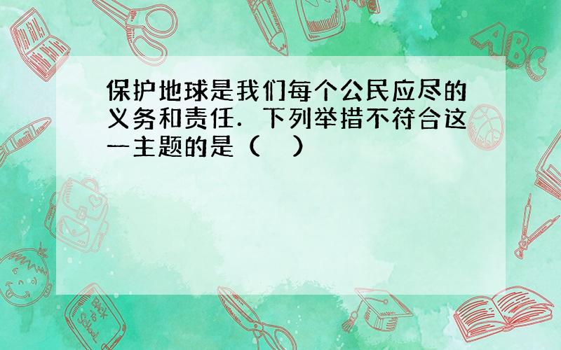 保护地球是我们每个公民应尽的义务和责任．下列举措不符合这一主题的是（　　）