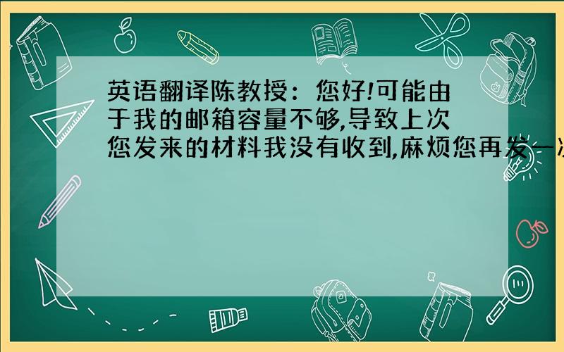 英语翻译陈教授：您好!可能由于我的邮箱容量不够,导致上次您发来的材料我没有收到,麻烦您再发一次,XXXXXX,给您带来的