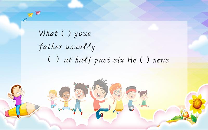 What ( ) youe father usually （ ）at half past six He ( ) news