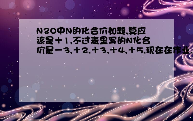 N2O中N的化合价如题,算应该是＋1,不过表里写的N化合价是－3,＋2,＋3,＋4,＋5,现在在作业,