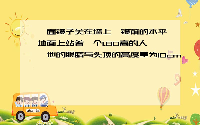 一面镜子关在墙上,镜前的水平地面上站着一个1.80高的人,他的眼睛与头顶的高度差为10cm