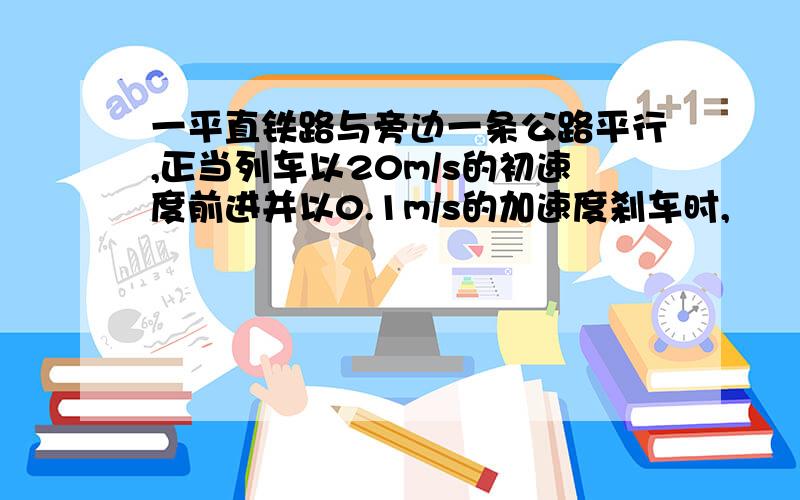 一平直铁路与旁边一条公路平行,正当列车以20m/s的初速度前进并以0.1m/s的加速度刹车时,