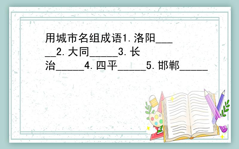 用城市名组成语1.洛阳_____2.大同_____3.长治_____4.四平_____5.邯郸_____