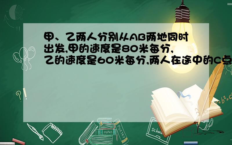 甲、乙两人分别从AB两地同时出发,甲的速度是80米每分,乙的速度是60米每分,两人在途中的C点相遇.如果甲晚出发7分,两