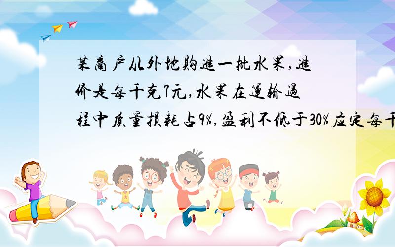 某商户从外地购进一批水果,进价是每千克7元,水果在运输过程中质量损耗占9%,盈利不低于30%应定每千克多少