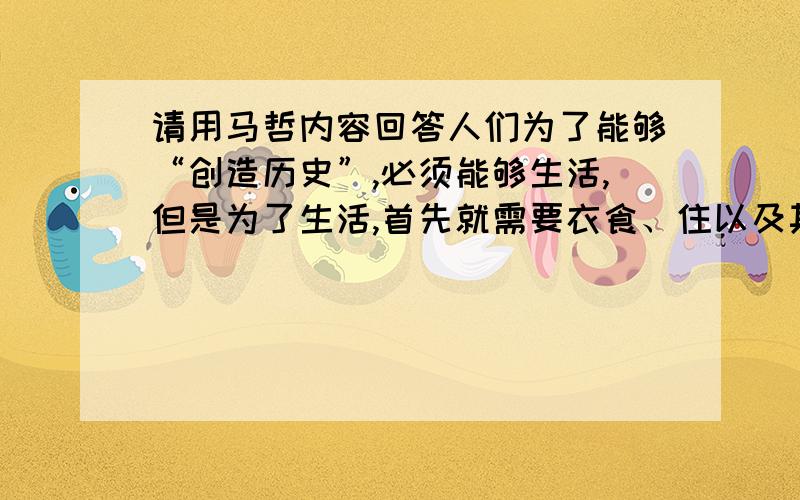 请用马哲内容回答人们为了能够“创造历史”,必须能够生活,但是为了生活,首先就需要衣食、住以及其他东西,因此第一个历史活动