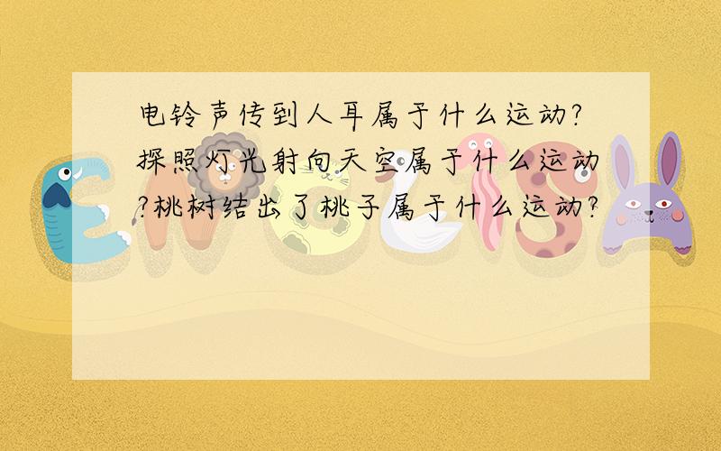 电铃声传到人耳属于什么运动?探照灯光射向天空属于什么运动?桃树结出了桃子属于什么运动?