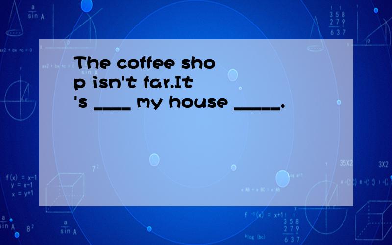 The coffee shop isn't far.It's ____ my house _____.