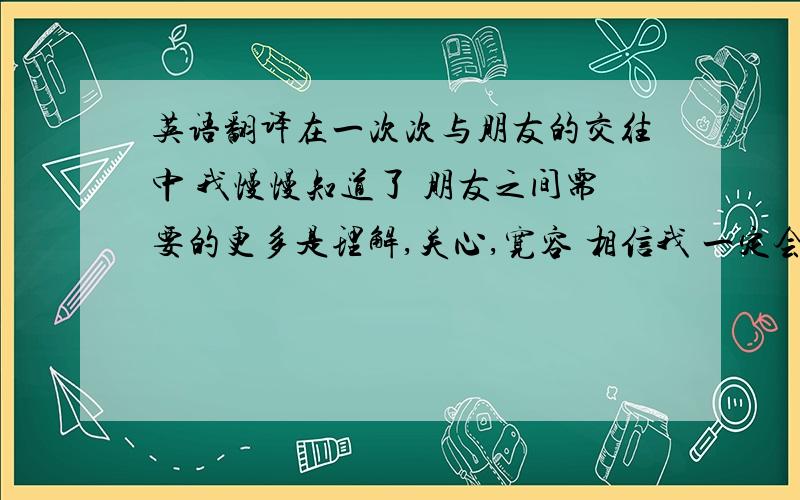 英语翻译在一次次与朋友的交往中 我慢慢知道了 朋友之间需要的更多是理解,关心,宽容 相信我 一定会做到 无论以后你是否还