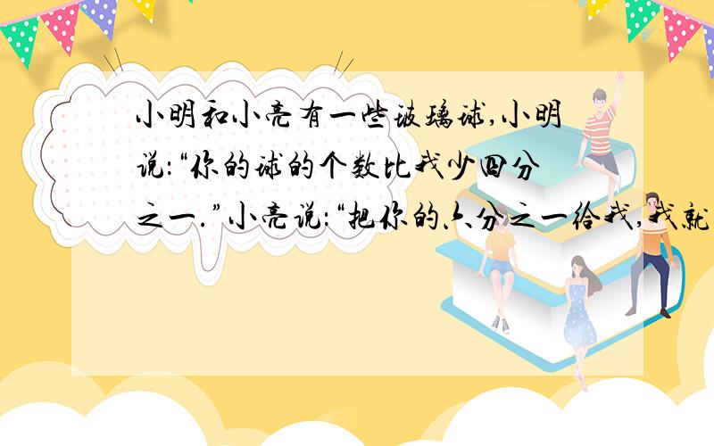 小明和小亮有一些玻璃球,小明说：“你的球的个数比我少四分之一.”小亮说：“把你的六分之一给我,我就