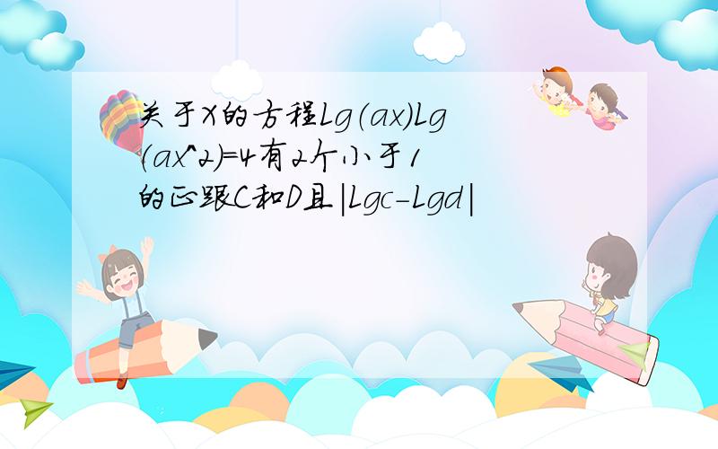 关于X的方程Lg（ax）Lg（ax^2）=4有2个小于1的正跟C和D且|Lgc-Lgd|