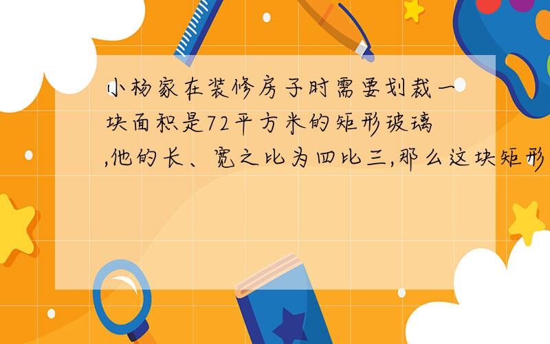 小杨家在装修房子时需要划裁一块面积是72平方米的矩形玻璃,他的长、宽之比为四比三,那么这块矩形玻璃的长和宽各是多少?（根