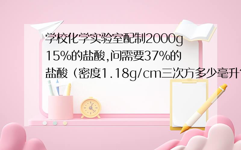 学校化学实验室配制2000g15%的盐酸,问需要37%的盐酸（密度1.18g/cm三次方多少毫升?加水多少