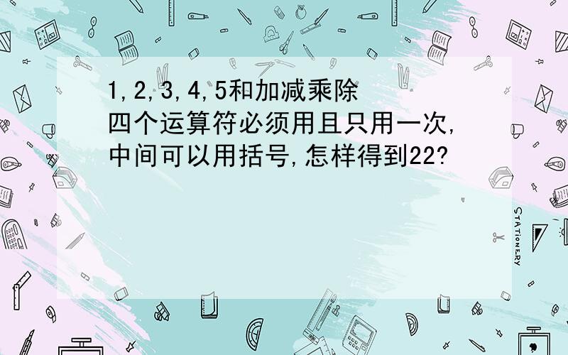 1,2,3,4,5和加减乘除四个运算符必须用且只用一次,中间可以用括号,怎样得到22?