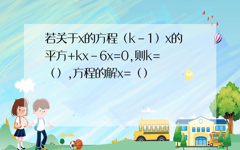 若关于x的方程（k-1）x的平方+kx-6x=0,则k=（）,方程的解x=（）