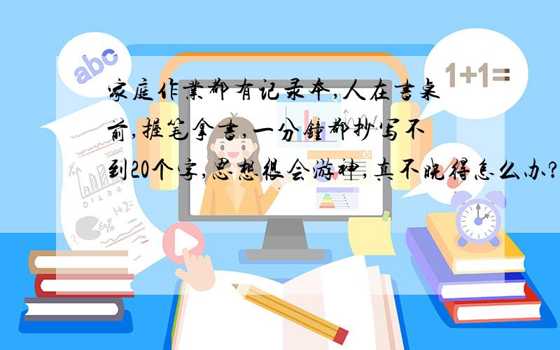 家庭作业都有记录本,人在书桌前,握笔拿书,一分钟都抄写不到20个字,思想很会游神,真不晓得怎么办?