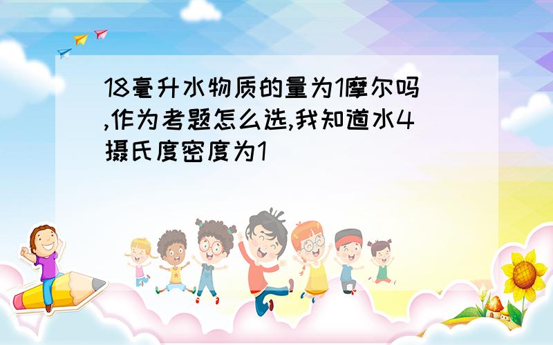 18毫升水物质的量为1摩尔吗,作为考题怎么选,我知道水4摄氏度密度为1