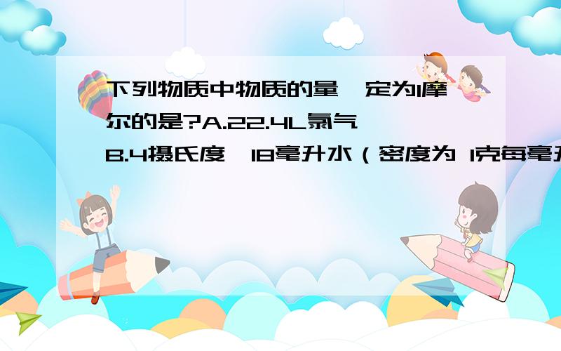 下列物质中物质的量一定为1摩尔的是?A.22.4L氯气 B.4摄氏度,18毫升水（密度为 1克每毫升） C.1克氢气