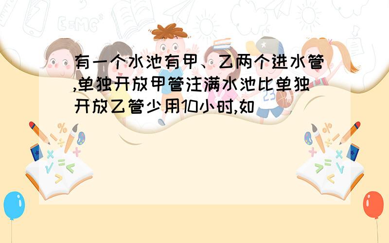 有一个水池有甲、乙两个进水管,单独开放甲管注满水池比单独开放乙管少用10小时,如