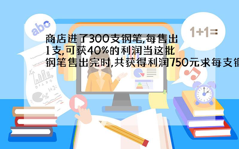 商店进了300支钢笔,每售出1支,可获40%的利润当这批钢笔售出完时,共获得利润750元求每支钢笔的进货价.