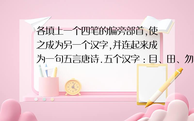 各填上一个四笔的偏旁部首,使之成为另一个汉字,并连起来成为一句五言唐诗.五个汉字：目、田、勿、取、