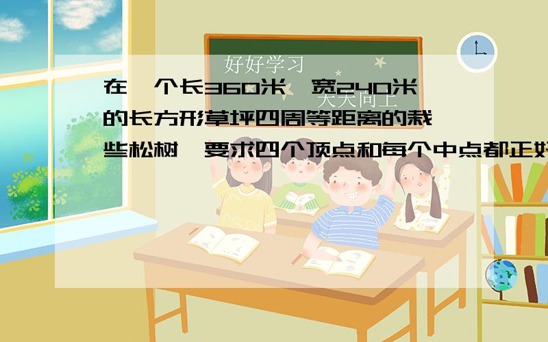 在一个长360米,宽240米的长方形草坪四周等距离的栽一些松树,要求四个顶点和每个中点都正好栽一棵松树