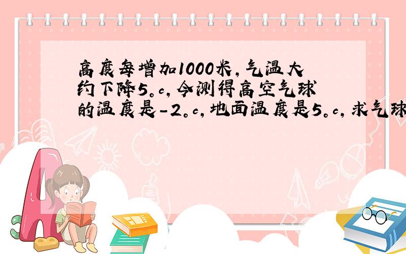 高度每增加1000米,气温大约下降5°c,今测得高空气球的温度是－2°c,地面温度是5°c,求气球的大约温度