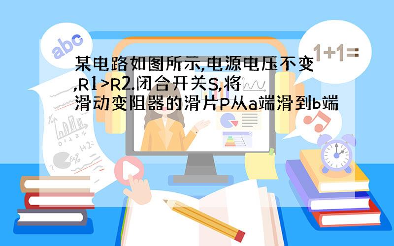 某电路如图所示,电源电压不变,R1>R2.闭合开关S,将滑动变阻器的滑片P从a端滑到b端