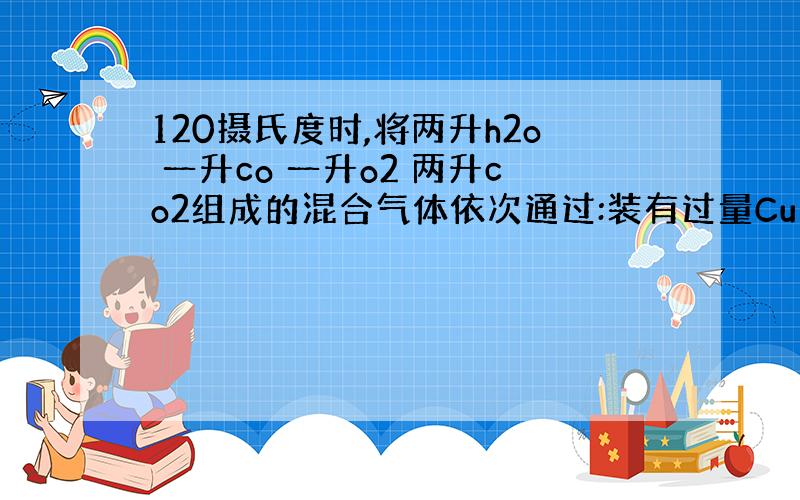 120摄氏度时,将两升h2o 一升co 一升o2 两升co2组成的混合气体依次通过:装有过量Cu