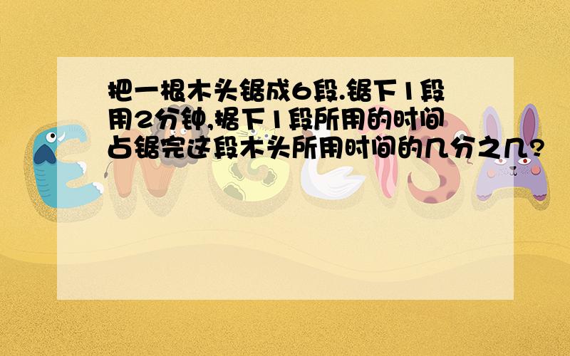 把一根木头锯成6段.锯下1段用2分钟,据下1段所用的时间占锯完这段木头所用时间的几分之几?