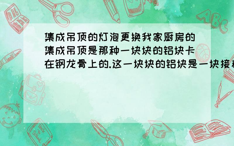 集成吊顶的灯泡更换我家厨房的集成吊顶是那种一块块的铝块卡在钢龙骨上的.这一块块的铝块是一块接着一块从龙骨的滑道里滑上去的