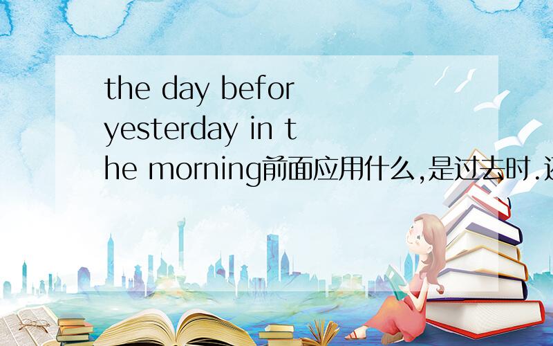 the day befor yesterday in the morning前面应用什么,是过去时.还要用上cilmed