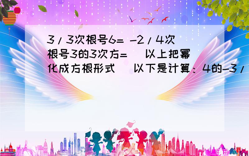 3/3次根号6= -2/4次根号3的3次方= （以上把幂化成方根形式） 以下是计算：4的-3/2次方= （-3）的4/3