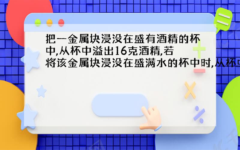 把一金属块浸没在盛有酒精的杯中,从杯中溢出16克酒精,若将该金属块浸没在盛满水的杯中时,从杯中溢出水的质量是多少?酒精的