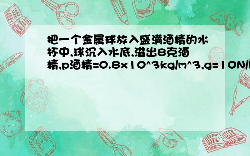 把一个金属球放入盛满酒精的水杯中,球沉入水底,溢出8克酒精,p酒精=0.8x10^3kg/m^3,g=10N/kg求1,