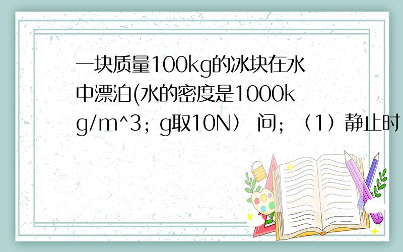 一块质量100kg的冰块在水中漂泊(水的密度是1000kg/m^3; g取10N） 问；（1）静止时,它受到的浮力；（2