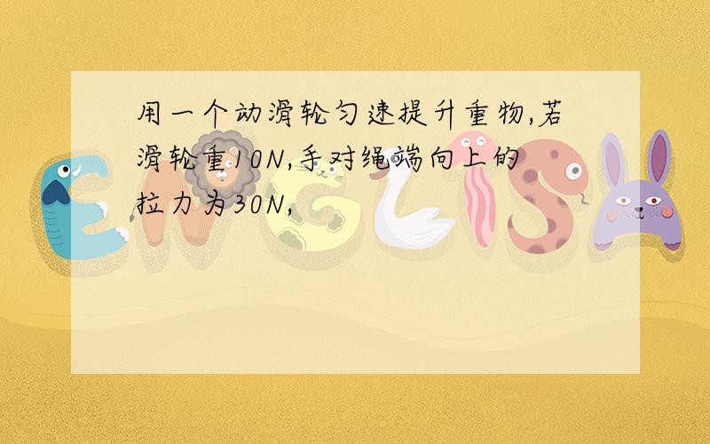 用一个动滑轮匀速提升重物,若滑轮重10N,手对绳端向上的拉力为30N,