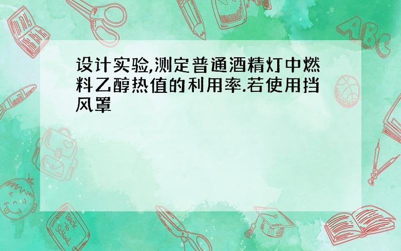 设计实验,测定普通酒精灯中燃料乙醇热值的利用率.若使用挡风罩