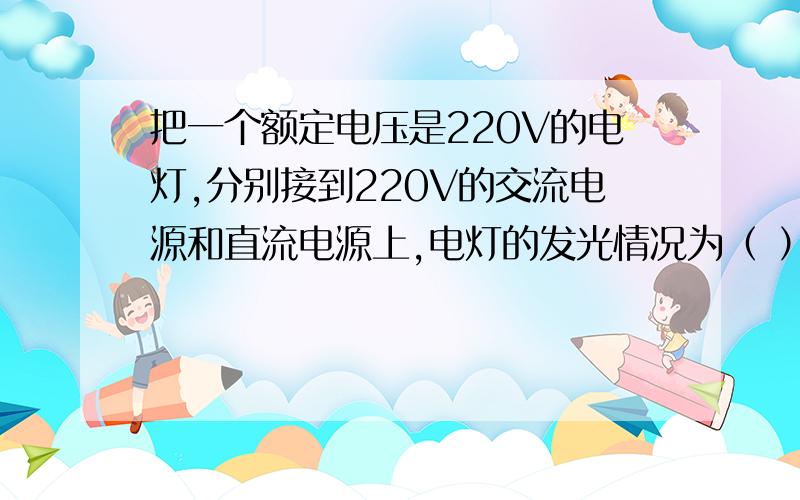 把一个额定电压是220V的电灯,分别接到220V的交流电源和直流电源上,电灯的发光情况为（ ）