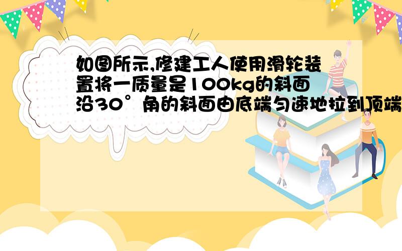 如图所示,修建工人使用滑轮装置将一质量是100kg的斜面沿30°角的斜面由底端匀速地拉到顶端,斜面长是4 cm,若不计滑