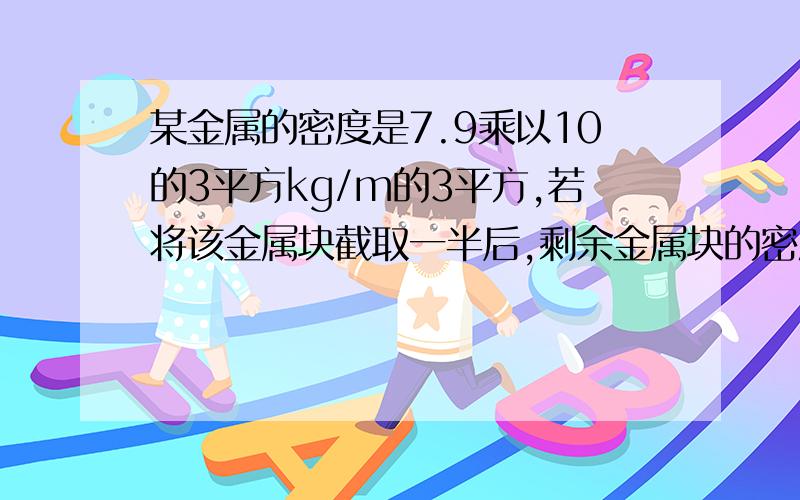 某金属的密度是7.9乘以10的3平方kg/m的3平方,若将该金属块截取一半后,剩余金属块的密度将为