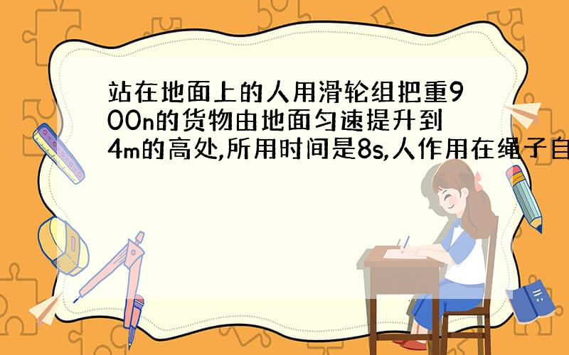 站在地面上的人用滑轮组把重900n的货物由地面匀速提升到4m的高处,所用时间是8s,人作用在绳子自由端的拉力为600n.