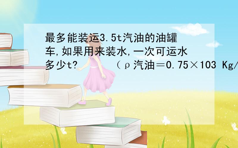 最多能装运3.5t汽油的油罐车,如果用来装水,一次可运水多少t?　　　（ρ汽油＝0.75×103 Kg/m