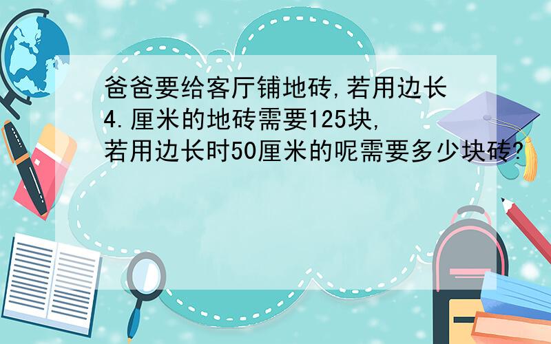 爸爸要给客厅铺地砖,若用边长4.厘米的地砖需要125块,若用边长时50厘米的呢需要多少块砖?