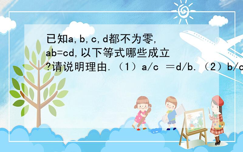 已知a,b,c,d都不为零,ab=cd,以下等式哪些成立?请说明理由.（1）a/c ＝d/b.（2）b/c＝d/a（3）