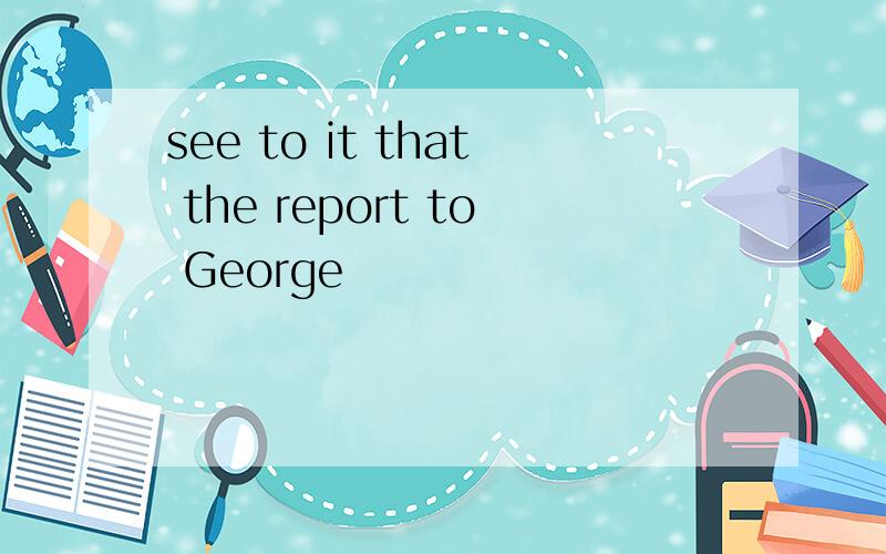 see to it that the report to George