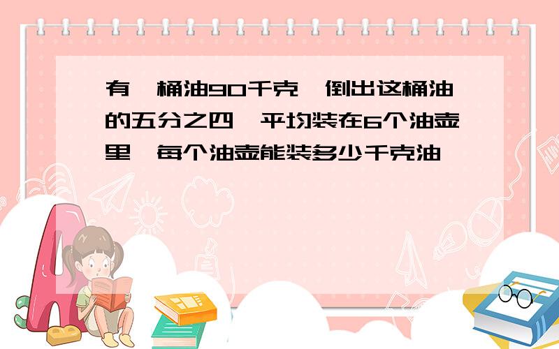 有一桶油90千克,倒出这桶油的五分之四,平均装在6个油壶里,每个油壶能装多少千克油