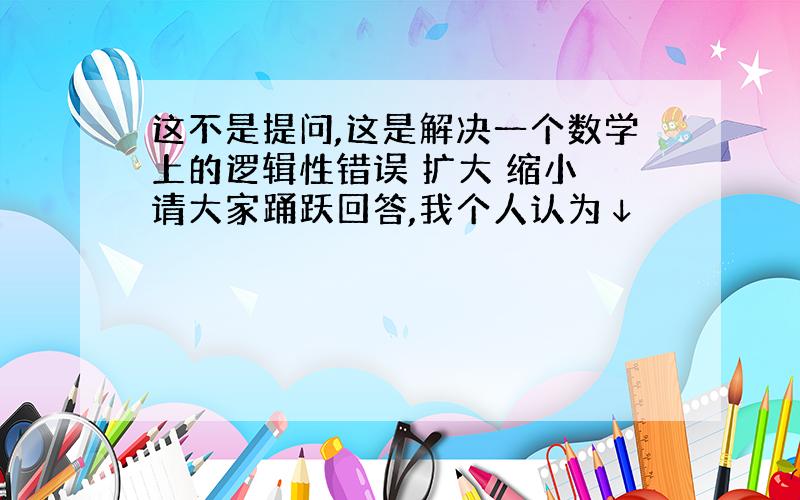 这不是提问,这是解决一个数学上的逻辑性错误 扩大 缩小 请大家踊跃回答,我个人认为↓