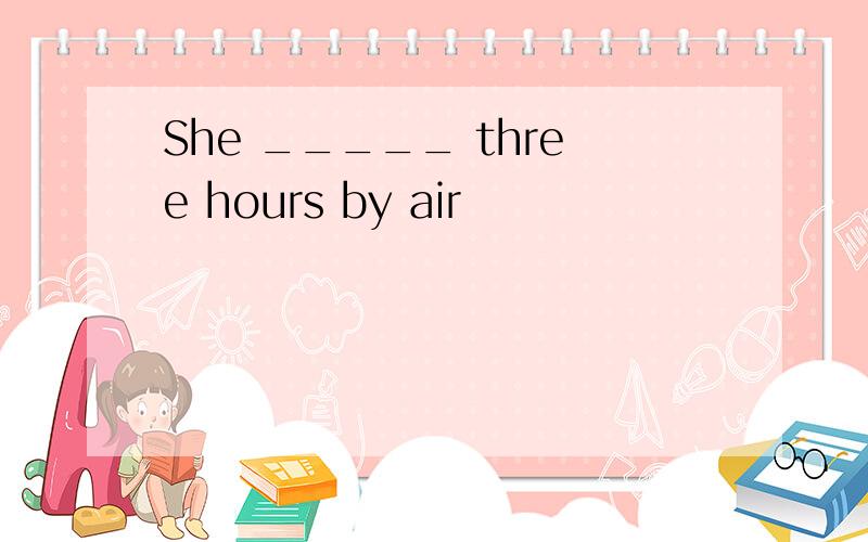 She _____ three hours by air