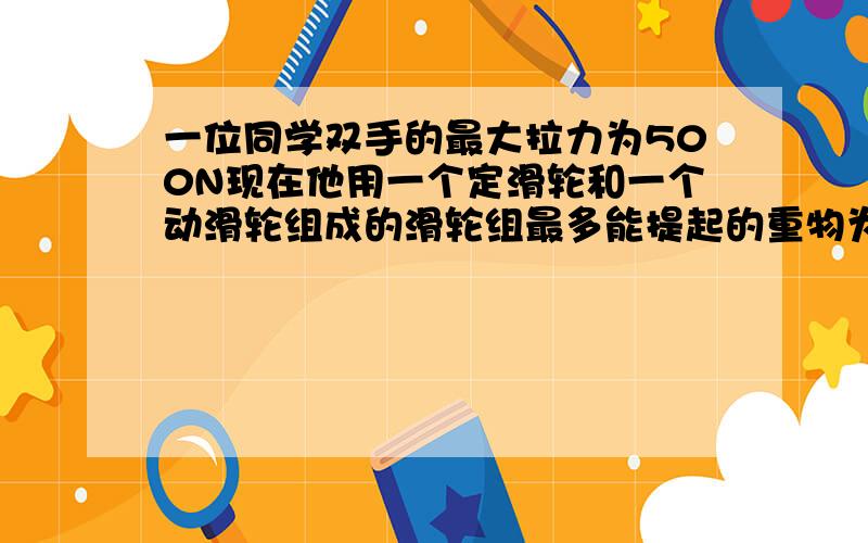 一位同学双手的最大拉力为500N现在他用一个定滑轮和一个动滑轮组成的滑轮组最多能提起的重物为?N